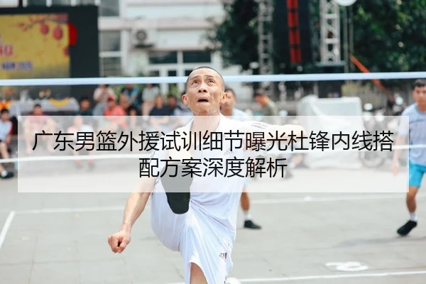 广东男篮外援试训细节曝光杜锋内线搭配方案深度解析